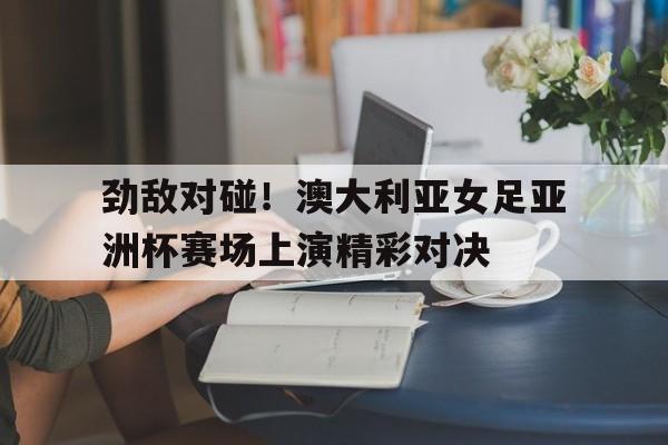 劲敌对碰！澳大利亚女足亚洲杯赛场上演精彩对决的简单介绍