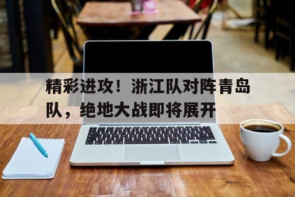 关于精彩进攻！浙江队对阵青岛队，绝地大战即将展开的信息