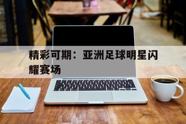 关于精彩可期：亚洲足球明星闪耀赛场的信息