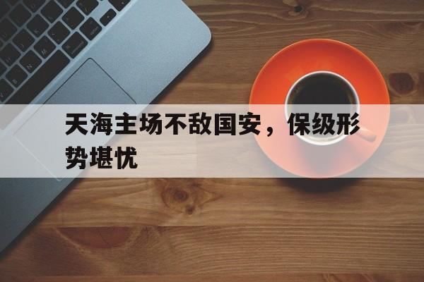 包含天海主场不敌国安，保级形势堪忧的词条