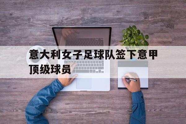 关于意大利女子足球队签下意甲顶级球员的信息