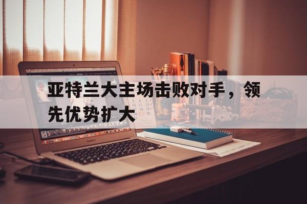 亚特兰大主场击败对手，领先优势扩大的简单介绍