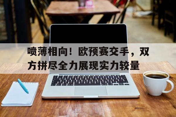 包含喷薄相向！欧预赛交手，双方拼尽全力展现实力较量的词条