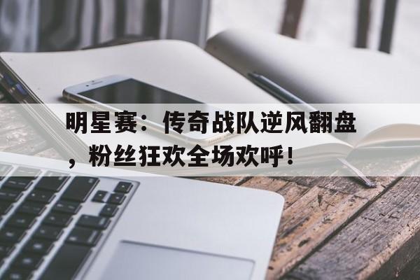 明星赛：传奇战队逆风翻盘，粉丝狂欢全场欢呼！