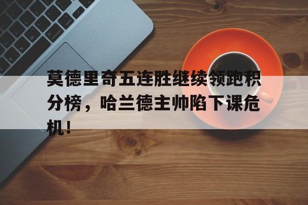 莫德里奇五连胜继续领跑积分榜，哈兰德主帅陷下课危机！